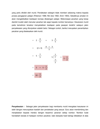 yang perlu dihafal oleh murid. Pendekatan sebegini tidak memberi sebarang makna kepada
proses pengajaran pelajar (Peterson 1988; Nik Azis 1992; Amin 1993). Sebaliknya amalan ini
akan mengakibatkan kesilapan konsep dikalangan pelajar. Miskonsepsi pecahan yang kerap
diambil mudah ialah menukar pecahan tak wajar kepada nombor bercampur. Kesukaran murid
pada kemahiran tersebut menyebabkan kesilapan pada jawapan terakhir walapun jalan
penyelesaian yang ditunjukkan adalah betul. Sebagai contoh, berikut merupakan penambahan
pecahan yang diselesaikan oleh murid.



                                   4                      3
                        =   2                 +       3
                                   5                      5

                                              4   +   3
                        =       (2 + 3)
                                                  5

                                   7                      1
                        =   5
                                   5                  5   7    =       1
                                                                   5
                                                          -5           2
                                                          2
                                              1
                        =   5      +      5
                                              2

                                   1
                        =   10
                                   2




Penyelesaian : Sebagai jalan penyelesaian bagi membantu murid mengatasi kesukaran ini
ialah dengan menunjukkan kaedah dan pendekatan yang sesuai. Guru akan membimbing dan
menjelaskan kepada mereka dengan terperinci peranan setiap nombor. Nombor bulat
hendaklah berada di hadapan nombor pecahan, baki daripada hasil bahagi diletakkan di atas
 