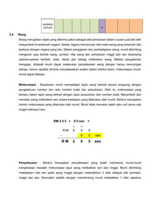 NOMBOR
                       SOALAN                                        .
2.4   Wang
      Wang merupakan objek yang diterima pakai sebagai alat pertukaran dalam urusan jual beli oleh
      masyarakat di sesebuah negara. Setiap negara mempunyai nilai mata wang yang tersendiri dan
      berbeza dengan negara yang lain. Dalam pengajaran dan pembelajaran wang, murid dibimbing
      mengenal rupa bentuk wang, symbol, nilai wang dan pertukaran ringgit dan sen disamping
      operasi-operasi tambah, tolak, darab dan bahagi melibatkan wang. Melalui pengalaman
      mengajar, didapati murid dapat melakukan penyelesaian wang dengan hanya mencongak
      sahaja, namun apabila diminta menyelesaikan soalan dalam bentuk lazim, miskonsepsi murid-
      murid dapat dikesan.


      Miskonsepsi : Kesukaran murid mempelajari tajuk wang berkait secara langsung dengan
      pengetahuan nombor lain iaitu nombor bulat dan perpuluhan. Oleh itu miskonsepsi yang
      berlaku dalam tajuk wang berkait dengan tajuk perpuluhan dan nombor bulat. Menambah dan
      menolak wang melibatkan sen antara kesilapan yang dilakukan oleh murid. Berikut merupakan
      contoh miskonsepsi yang dilakukan oleh murid. Murid tidak menukar salah satu unit sama ada
      ringgit mahupun sen.



                                RM 3 4 5 + 9 0 sen       =
                                              2     14
                                         RM   3     4     5
                                     -              9     0    sen
                                         RM   2     5     5    sen




      Penyelesaian : Berikut merupakan penyelesaian yang boleh membantu murid-murid
      menghadapi masalah miskonsepsi tajuk wang melibatkan sen dan ringgit. Murid dibimbing
      meletakkan nilai sen pada wang ringgit dengan melekatkkan 2 sifar selepas titik pemisah.
      ringgit dan sen. Kemudian adalah dengan membimbing murid meletakkan 1 sifar sebelum
 