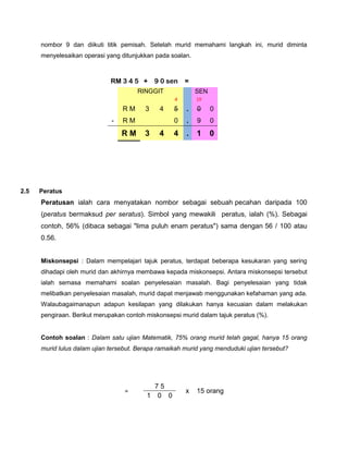 nombor 9 dan diikuti titik pemisah. Setelah murid memahami langkah ini, murid diminta
      menyelesaikan operasi yang ditunjukkan pada soalan.



                              RM 3 4 5 + 9 0 sen        =
                                       RINGGIT              SEN
                                                    4       10
                                  RM      3    4    5   .   0     0
                              -   RM                0   .   9     0
                                  RM      3    4    4   .   1     0




2.5   Peratus
      Peratusan ialah cara menyatakan nombor sebagai sebuah pecahan daripada 100
      (peratus bermaksud per seratus). Simbol yang mewakili peratus, ialah (%). Sebagai
      contoh, 56% (dibaca sebagai "lima puluh enam peratus") sama dengan 56 / 100 atau
      0.56.


      Miskonsepsi : Dalam mempelajari tajuk peratus, terdapat beberapa kesukaran yang sering
      dihadapi oleh murid dan akhirnya membawa kepada miskonsepsi. Antara miskonsepsi tersebut
      ialah semasa memahami soalan penyelesaian masalah. Bagi penyelesaian yang tidak
      melibatkan penyelesaian masalah, murid dapat menjawab menggunakan kefahaman yang ada.
      Walaubagaimanapun adapun kesilapan yang dilakukan hanya kecuaian dalam melakukan
      pengiraan. Berikut merupakan contoh miskonsepsi murid dalam tajuk peratus (%).


      Contoh soalan : Dalam satu ujian Matematik, 75% orang murid telah gagal, hanya 15 orang
      murid lulus dalam ujian tersebut. Berapa ramaikah murid yang menduduki ujian tersebut?




                                            75
                                   =                    x   15 orang
                                          1 0 0
 