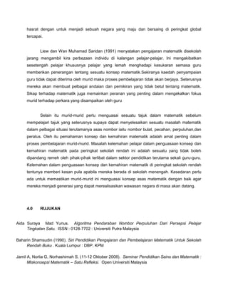 hasrat dengan untuk menjadi sebuah negara yang maju dan bersaing di peringkat global
     tercapai.


            Liew dan Wan Muhamad Saridan (1991) menyatakan pengajaran matematik disekolah
     jarang mengambil kira perbezaan individu di kalangan pelajar-pelajar. Ini mengakibatkan
     sesetengah pelajar khususnya pelajar yang lemah menghadapi kesukaran semasa guru
     memberikan penerangan tentang sesuatu konsep matematik.Sekiranya kaedah penyampaian
     guru tidak dapat diterima oleh murid maka proses pembelajaran tidak akan berjaya. Seterusnya
     mereka akan membuat pelbagai andaian dan pemikiran yang tidak betul tentang matematik.
     Sikap terhadap matematik juga memainkan peranan yang penting dalam mengekalkan fokus
     murid terhadap perkara yang disampaikan oleh guru


            Selain itu murid-murid perlu menguasai sesuatu tajuk dalam matematik sebelum
     mempelajari tajuk yang seterusnya supaya dapat menyelesaikan sesuatu masalah matematik
     dalam pelbagai situasi terutamanya asas nombor iaitu nombor bulat, pecahan, perpuluhan,dan
     peratus. Oleh itu pemahaman konsep dan kemahiran matematik adalah amat penting dalam
     proses pembelajaran murid-murid. Masalah kelemahan pelajar dalam penguasaan konsep dan
     kemahiran matematik pada peringkat sekolah rendah ini adalah sesuatu yang tidak boleh
     dipandang remeh oleh pihak-pihak terlibat dalam sektor pendidikan terutama sekali guru-guru.
     Kelemahan dalam penguasaan konsep dan kemahiran matematik di peringkat sekolah rendah
     tentunya memberi kesan pula apabila mereka berada di sekolah menengah. Kesedaran perlu
     ada untuk memastikan murid-murid ini menguasai konsep asas matematik dengan baik agar
     mereka menjadi generasi yang dapat merealisasikan wawasan negara di masa akan datang.




     4.0    RUJUKAN


Aida Suraya Mad Yunus. Algoritma Pendaraban Nombor Perpuluhan Dari Persepsi Pelajar
     Tingkatan Satu. ISSN : 0128-7702 : Universiti Putra Malaysia

Baharin Shamsudin (1990). Siri Pendidikan Pengajaran dan Pembelajaran Matematik Untuk Sekolah
     Rendah Buku . Kuala Lumpur : DBP, KPM

Jamil A, Norlia G, Norhashimah S. (11-12 Oktober 2008). Seminar Pendidikan Sains dan Matematik :
      Miskonsepsi Matematik – Satu Refleksi. Open Universiti Malaysia
 