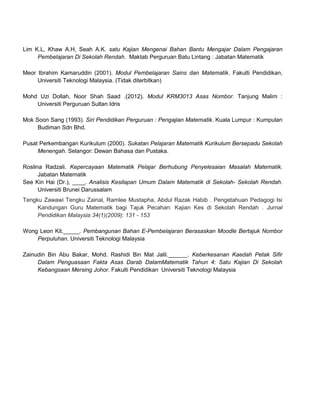 Lim K.L, Khaw A.H, Seah A.K. satu Kajian Mengenai Bahan Bantu Mengajar Dalam Pengajaran
     Pembelajaran Di Sekolah Rendah. Maktab Perguruan Batu Lintang : Jabatan Matematik

Meor Ibrahim Kamaruddin (2001). Modul Pembelajaran Sains dan Matematik. Fakulti Pendidikan,
     Universiti Teknologi Malaysia. (Tidak diterbitkan)

Mohd Uzi Dollah, Noor Shah Saad .(2012). Modul KRM3013 Asas Nombor. Tanjung Malim :
    Universiti Perguruan Sultan Idris

Mok Soon Sang (1993). Siri Pendidikan Perguruan : Pengajian Matematik. Kuala Lumpur : Kumpulan
     Budiman Sdn Bhd.

Pusat Perkembangan Kurikulum (2000). Sukatan Pelajaran Matematik Kurikulum Bersepadu Sekolah
     Menengah. Selangor: Dewan Bahasa dan Pustaka.

Roslina Radzali. Kepercayaan Matematik Pelajar Berhubung Penyelesaian Masalah Matematik.
      Jabatan Matematik
See Kin Hai (Dr.), ____. Analisis Kesilapan Umum Dalam Matematik di Sekolah- Sekolah Rendah.
      Universiti Brunei Darussalam
Tengku Zawawi Tengku Zainal, Ramlee Mustapha, Abdul Razak Habib . Pengetahuan Pedagogi Isi
     Kandungan Guru Matematik bagi Tajuk Pecahan: Kajian Kes di Sekolah Rendah . Jurnal
     Pendidikan Malaysia 34(1)(2009): 131 - 153

Wong Leon Kit._____. Pembangunan Bahan E-Pembelajaran Berasaskan Moodle Bertajuk Nombor
    Perpuluhan. Universiti Teknologi Malaysia

Zainudin Bin Abu Bakar, Mohd. Rashidi Bin Mat Jalil.______. Keberkesanan Kaedah Petak Sifir
     Dalam Penguasaan Fakta Asas Darab DalamMatematik Tahun 4: Satu Kajian Di Sekolah
     Kebangsaan Mersing Johor. Fakulti Pendidikan Universiti Teknologi Malaysia
 