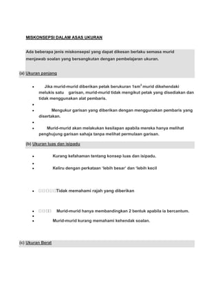 MISKONSEPSI DALAM ASAS UKURAN


   Ada beberapa jenis miskonsepsi yang dapat dikesan berlaku semasa murid
   menjawab soalan yang bersangkutan dengan pembelajaran ukuran.


(a) Ukuran panjang


            Jika murid-murid diberikan petak berukuran 1sm2 murid dikehendaki
         melukis satu garisan, murid-murid tidak mengikut petak yang disediakan dan
         tidak menggunakan alat pembaris.

                Mengukur garisan yang diberikan dengan menggunakan pembaris yang
         disertakan.

            Murid-murid akan melakukan kesilapan apabila mereka hanya melihat
         penghujung garisan sahaja tanpa melihat permulaan garisan.

   (b) Ukuran luas dan isipadu

                   Kurang kefahaman tentang konsep luas dan isipadu.

                   Keliru dengan perkataan „lebih besar‟ dan „lebih kecil




                    Tidak memahami rajah yang diberikan



                     Murid-murid hanya membandingkan 2 bentuk apabila ia bercantum.

                   Murid-murid kurang memahami kehendak soalan.




(c) Ukuran Berat
 
