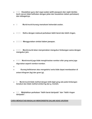 Kesalahan guru dari segi soalan (pilih jawapan) dan rajah (terlalu
    kecil, jarum tidak kelihatan dengan jelas dan kesalahan dalam perkataan)
    dan sebagainya.



           Murid-murid kurang memahami kehendak soalan.



           Keliru dengan maksud perkataan lebih berat dan lebih ringan.



            Menggunakan simbol dalam jawapan.



          Murid-murid akan menyemakan mengukur timbangan sama dengan
    mengukur jam.



          Murid-murid juga tidak menghiraukan nombor sifar yang sama juga
    digunakan seperti nombor-nombor.


         Kurang kefahaman atau mengetahui serta tidak dapat membezakan di
    antara kilogram (kg) dan gram (g).




        Murid-murid tidak melihat dengan teliti digit yang ada pada timbangan
    tersebut dan tidak melihat simbol kg dan g. Contoh;



          Meletakkan perkataan “lebih berat daripada” dan “lebih ringan
    daripada”.


CARA MENGATASI MASALAH MISKONSEPSI DALAM ASAS UKURAN
 