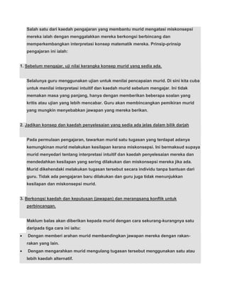 Salah satu dari kaedah pengajaran yang membantu murid mengatasi miskonsepsi
   mereka ialah dengan menggalakkan mereka berkongsi berbincang dan
   memperkembangkan interpretasi konsep matematik mereka. Prinsip-prinsip
   pengajaran ini ialah:


1. Sebelum mengajar, uji nilai kerangka konsep murid yang sedia ada.


   Selalunya guru menggunakan ujian untuk menilai pencapaian murid. Di sini kita cuba
   untuk menilai interpretasi intuitif dan kaedah murid sebelum mengajar. Ini tidak
   memakan masa yang panjang, hanya dengan memberikan beberapa soalan yang
   kritis atau ujian yang lebih mencabar. Guru akan membincangkan pemikiran murid
   yang mungkin menyebabkan jawapan yang mereka berikan.


2. Jadikan konsep dan kaedah penyelesaian yang sedia ada jelas dalam bilik darjah


   Pada permulaan pengajaran, tawarkan murid satu tugasan yang terdapat adanya
   kemungkinan murid melakukan kesilapan kerana miskonsepsi. Ini bermaksud supaya
   murid menyedari tentang interpretasi intuitif dan kaedah penyelesaian mereka dan
   mendedahkan kesilapan yang sering dilakukan dan miskonsepsi mereka jika ada.
   Murid dikehendaki melakukan tugasan tersebut secara individu tanpa bantuan dari
   guru. Tidak ada pengajaran baru dilakukan dan guru juga tidak menunjukkan
   kesilapan dan miskonsepsi murid.


3. Berkongsi kaedah dan keputusan (jawapan) dan merangsang konflik untuk
   perbincangan.


   Maklum balas akan diberikan kepada murid dengan cara sekurang-kurangnya satu
   daripada tiga cara ini iaitu:
   Dengan memberi arahan murid membandingkan jawapan mereka dengan rakan-
   rakan yang lain.
   Dengan mengarahkan murid mengulang tugasan tersebut menggunakan satu atau
   lebih kaedah alternatif.
 