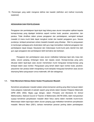 10. Penerangan yang salah mengenai definisi dan kaedah (definition and method incorrectly
          explained)




          KESUKARAN DAN PENYELESAIAN


          Pengajaran dan pembelajaran tajuk-tajuk bagi bidang asas ukuran merupakan aplikasi kepada
          konsep-konsep yang dipelajari terdahulu seperti nombor bulat, pecahan, perpuluhan, dan
          peratus. Tidak dinafikan dalam proses pengajaran dan pembelajaran, seringkali terdapat
          masalah di mana murid tidak dapat mengikuti rentak dan kaedah pengajaran guru. Secara
          puratanya, terdapat persamaan antara masalah-masalah yang dihadapi. Oleh itu penguasaan
          isi kandungan pedagogi perlu diutamakan oleh guru bagi memastikan matlamat pengajaran dan
          pembelajaran dapat dicapai. Kesukaran dan miskonsepsi murid-murid perlu diambil kira oleh
          guru agar pengajaran dan pembelajaran lebih bermakna dan berkesan.


                 Pengajaran dan pembelajaran asas ukuran melibatkan beberapa tajuk iaitu masa dan
          waktu, ukuran panjang, timbangan berat, dan isipadu cecair. Konsep-konsep yang perlu
          dikuasai dalam tajuk-tajuk asas ukuran memerlukan murid menguasai konsep-konsep yang
          terdapat dalam asas nombor. Penguasaan yang lemah dalam tajuk nombor bulat, pecahan,
          perpuluhan dan peratus boleh menghalang murid daripada menguasai kemahiran asas ukuran
          disamping faktor penguasaan rumus matematik, sifir dan sebagainya.




1.1.     Tidak Memahami Bahasa Dalam Soalan Penyelesaian Masalah


          Kemahiran penyelesaian masalah adalan antara komponen penting yang diberi tumpuan dalam
          mata pelajaran matematik di sekolah seperti yang tertulis dalam Sukatan Pelajaran Matematik
          (KPM 2000, 2002). Begitu juga dengan, dalam Principles and Standards for School
          Mathemeatics, National Council of Teacher of Mathematics (NCTM 2000), telah menyarankan
          supaya kemahiran penyelesaian masalah diberi fokus utama dalam mendidik murid-murid.
          Miskonsepsi dalam tajuk-tajuk dalam ukuran panjang juga melibatkan kemahiran penyelesaian
          masalah. Menurut Meor (2001), bahasa memainkan peranan penting dalam pembelajaran
 