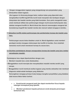 Dengan menggunakan tugasan yang mengandungi cara penyemakan yang
   dimasukkan dalam tugasan.
   Jika tugasan ini dirancang dengan betul, maklum balas yang diperolehi akan
   menghasilkan konflik kognitif bila murid mulai menyedari dan berdepan dengan
   interpretasi dan kaedah mereka yang tidak konsisten. Guru perlu mengambil masa
   untuk membuat refleksi dan perbincangan dengan murid secara berkumpulan atau
   sekelas mengenai konflik ini. Murid disoal dan disuruh menerangkan mengenai tak
   konsistennya kognitif dan kaedah mereka dan mencari sebab mengapa ia berlaku.


4. Selesaikan konflik melalui perbincangan dan pembentukan konsep dan kaedah yang
   baru.


   Perbincangan secara kelas diadakan untuk ini. Murid digalakkan untuk memberi
   pendapat mereka mengapa miskonsepsi dan konflik ini berlaku. Guru bolehlah
   memandu murid untuk memahami konsep itu secara baru.


5. Kukuhkan pembelajaran dengan menggunakan konsep dan kaedah yang baru melalui
   penyelesaian masalah.


Pembelajaran baru dapat diperkukuhkan dengan cara:
   Memberi masalah baru untuk diselesaikan.
 Menggalakkan murid mencipta dan menyelesaikan masalah mereka sendiri yang
   serupa.
  Menggalakkan murid membuat analisa tugasan yang mereka selesaikan dan membuat
   diagnosis sebab-sebab kesilapan yang dilakukan.
   Kemungkinan mengapa prinsip di atas berjaya mengikut penyelidikan yang diadakan
   ialah kerana faktor-faktor berikut:



              Kanak-kanak mengenal pasti dan dapat memberikan focus kepada
           halangan konseptual yang spesifik.

              Memberi penekanan kepada pertuturan (oral) daripada penerangan
           berbentuk teks.
 