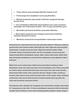Tahap cabaran yang meningkat diberikan kepada murid.

          Perbincangan dan penglibatan murid yang dihasilkan.

         Memberi keutamaan pada kaedah intuitif dan mengenali halangan
      konsep murid.

        Teori pembelajaran Matematik dapat dijadikan asas untuk memahami
      sebahagian dari miskonsepsi tersebut. Teori ini juga membolehkan guru:

          Meramalkan jenis-jenis kesalahan yang selalu dilakukan;

        Menerangkan bagaimana dan mengapa kanak-kanak melakukan
      kesalahan-kesalahan tersebut;

          Membantu kanak-kanak memperbetulkan miskonsepsi mereka.


Kesimpulannya, miskonsepsi lahir dari apa yang telah diajarkan. Walaupun pelajaran
yg diturunkan oleh mereka tersebut tidak logik dan salah, tetapi dari segi perspektif
kanak-kanak, ia sangat sesuai dan benar. Bagi kita matematik adalah subjek
„kumulatif‟ ataupun bertambah-tambah, dan kita mempelajari sesuatu yang baru
dengan berpandukan pembelajaran lampau. Maka, setiap miskonsepsi adalah betul
bagi sesetengah pembelajaran yang terdahulu sebagaimana yang digariskan dalam
kurikulum.


Majoriti dari punca miskonsepsi adalah kerana generalisasi melampau dalam
pengetahuan sedia ada yang hanya tepat untuk pembelajaran awal. Skema yang telah
pun terbina dalam minda kanak-kanak akan terus kukuh dan sukar untuk berubah.
Kanak-kanak tidak mudah untuk menerima idea baru dengan mudah, contohnya,
menukar skema-skema yang sudah tersimpan dalam minda mereka, tetapi sebaliknya
mereka akan cuba mencernakan idea baru tersebut kepada skema yg sedia ada,
maka tiada perubahan yang akan berlaku.


Persoalannya ialah, dapatkah kita mengatasi atau memperbaiki masalah miskonsepsi
ini? Jawapannya ya dan tidak. Ya kerana pembelajaran yang akan diterima kemudian
mungkin boleh membantu murid untuk mengintegrasikan pelajaran lampau dengan
 