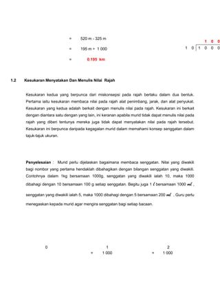 =     520 m - 325 m
                                                                                                            1   0   0
                              =     195 m ÷ 1 000                                              1   0    1   0   0   0

                              =         0.195 km




1.2   Kesukaran Menyatakan Dan Menulis Nilai Rajah


      Kesukaran kedua yang berpunca dari miskonsepsi pada rajah berlaku dalam dua bentuk.
      Pertama iaitu kesukaran membaca nilai pada rajah alat penimbang, jarak, dan alat penyukat.
      Kesukaran yang kedua adalah berkait dengan menulis nilai pada rajah. Kesukaran ini berkait
      dengan diantara satu dengan yang lain, ini keranan apabila murid tidak dapat menulis nilai pada
      rajah yang diberi tentunya mereka juga tidak dapat menyatakan nilai pada rajah tersebut.
      Kesukaran ini berpunca daripada kegagalan murid dalam memahami konsep senggatan dalam
      tajuk-tajuk ukuran.




      Penyelesaian : Murid perlu dijelaskan bagaimana membaca senggatan. Nilai yang diwakili
      bagi nombor yang pertama hendaklah dibahagikan dengan bilangan senggatan yang diwakili.
      Contohnya dalam 1kg bersamaan 1000g, senggatan yang diwakili ialah 10, maka 1000

      dibahagi dengan 10 bersamaan 100 g setiap senggatan. Begitu juga 1     l bersamaan 1000 ml ,
      senggatan yang diwakili ialah 5, maka 1000 dibahagi dengan 5 bersamaan 200 ml . Guru perlu

      menegaskan kepada murid agar mengira senggatan bagi setiap bacaan.




                 0                                 1                                  2
                                          =      1 000                       =     1 000
 