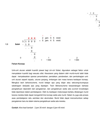 -    1   0
                                                                                                       .   .   0
                                                                                                               0
                                                                                                               .   0
                                                                                                                   0
                                                                                                                   .



                                             1       1
                          2 0 0          2 jam 5 5          minit
                      5 1 0 0 0        + 5 jam 4 5          minit
1.3       Salah       - 1 0
                        . . 0
                            0
                            . 0
                  0           0                    1                                  2
                              .          =       1 000                      =      1 000

      Faham Konsep


      Unit-unit ukuran adalah kuantiti piawai bagi ciri–ciri fizikal, digunakan sebagai faktor untuk
      menyatakan kuantiti bagi sesuatu sifat. Kesukaran yang dialami oleh murid-murid ialah tidak
      dapat menyelesaikan operasi penambahan, penolakan, pendaraban, dan pembahagian unit-
      unit ukuran seperti isipadu, ukuran panjang, timbangan dan masa kerana kesilapan konsep.
      Mengikut teori behaviourisme, murid belajar apa yang diajar atau sekurang-kurangnya
      sebahagian daripada apa yang dipelajari. Teori Behaviourisme berpandangan bahawa
      pengetahuan diperolehi dari pengalaman, dan pengetahuan sedia ada (current knowledge)
      tidak diperlukan dalam pembelajaran. Oleh itu kesilapan miskonsepsi berlaku dikalangan murid
      kerana mereka tidak dapat mengambil kira konsep sedia ada murid. Selain itu juga ada proses
      asas pembelajaran iaitu asimilasi dan akomodasi. Murid tidak dapat mencantumkan setiap
      pengalaman baru ke dalam skema pengetahuan sedia ada mereka.


      Contoh :Kira hasil tambah 2 jam 35 minit dengan 5 jam 45 minit.
 