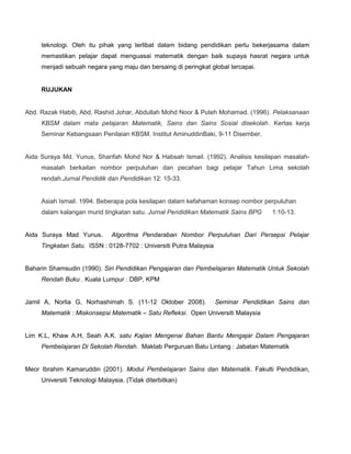 teknologi. Oleh itu pihak yang terlibat dalam bidang pendidikan perlu bekerjasama dalam
memastikan pelajar dapat menguasai matematik dengan baik supaya hasrat negara untuk
menjadi sebuah negara yang maju dan bersaing di peringkat global tercapai.
RUJUKAN
Abd. Razak Habib, Abd. Rashid Johar, Abdullah Mohd Noor & Puteh Mohamad. (1996). Pelaksanaan
KBSM dalam mata pelajaran Matematik, Sains dan Sains Sosial disekolah. Kertas kerja
Seminar Kebangsaan Penilaian KBSM. Institut AminuddinBaki, 9-11 Disember.
Aida Suraya Md. Yunus, Sharifah Mohd Nor & Habsah Ismail. (1992). Analisis kesilapan masalah-
masalah berkaitan nombor perpuluhan dan pecahan bagi pelajar Tahun Lima sekolah
rendah.Jurnal Pendidik dan Pendidikan 12: 15-33.
Asiah Ismail. 1994. Beberapa pola kesilapan dalam kefahaman konsep nombor perpuluhan
dalam kalangan murid tingkatan satu. Jurnal Pendidikan Matematik Sains BPG 1:10-13.
Aida Suraya Mad Yunus. Algoritma Pendaraban Nombor Perpuluhan Dari Persepsi Pelajar
Tingkatan Satu. ISSN : 0128-7702 : Universiti Putra Malaysia
Baharin Shamsudin (1990). Siri Pendidikan Pengajaran dan Pembelajaran Matematik Untuk Sekolah
Rendah Buku . Kuala Lumpur : DBP, KPM
Jamil A, Norlia G, Norhashimah S. (11-12 Oktober 2008). Seminar Pendidikan Sains dan
Matematik : Miskonsepsi Matematik – Satu Refleksi. Open Universiti Malaysia
Lim K.L, Khaw A.H, Seah A.K. satu Kajian Mengenai Bahan Bantu Mengajar Dalam Pengajaran
Pembelajaran Di Sekolah Rendah. Maktab Perguruan Batu Lintang : Jabatan Matematik
Meor Ibrahim Kamaruddin (2001). Modul Pembelajaran Sains dan Matematik. Fakulti Pendidikan,
Universiti Teknologi Malaysia. (Tidak diterbitkan)
 