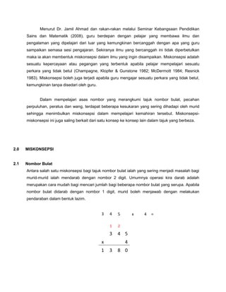 Menurut Dr. Jamil Ahmad dan rakan-rakan melalui Seminar Kebangsaan Pendidikan
Sains dan Matematik (2008), guru berdepan dengan pelajar yang membawa ilmu dan
pengalaman yang dipelajari dari luar yang kemungkinan bercanggah dengan apa yang guru
sampaikan semasa sesi pengajaran. Sekiranya ilmu yang bercanggah ini tidak diperbetulkan
maka ia akan membentuk miskonsepsi dalam ilmu yang ingin disampaikan. Miskonsepsi adalah
sesuatu kepercayaan atau pegangan yang terbentuk apabila pelajar mempelajari sesuatu
perkara yang tidak betul (Champagne, Klopfer & Gunstone 1982; McDermott 1984; Resnick
1983). Miskonsepsi boleh juga terjadi apabila guru mengajar sesuatu perkara yang tidak betul,
kemungkinan tanpa disedari oleh guru.
Dalam mempelajari asas nombor yang merangkumi tajuk nombor bulat, pecahan
perpuluhan, peratus dan wang, terdapat beberapa kesukaran yang sering dihadapi oleh murid
sehingga menimbulkan miskonsepsi dalam mempelajari kemahiran tersebut. Miskonsepsi-
miskonsepsi ini juga saling berkait dari satu konsep ke konsep lain dalam tajuk yang berbeza.
PENDIDIKAN SAINS DAN MATEMATIK 11 – 12 OKT 2008
2.0 MISKONSEPSI
2.1 Nombor Bulat
Antara salah satu miskonsepsi bagi tajuk nombor bulat ialah yang sering menjadi masalah bagi
murid-murid ialah mendarab dengan nombor 2 digit. Umumnya operasi kira darab adalah
merupakan cara mudah bagi mencari jumlah bagi beberapa nombor bulat yang serupa. Apabila
nombor bulat didarab dengan nombor 1 digit, murid boleh menjawab dengan melakukan
pendaraban dalam bentuk lazim.
3 4 5 x 4 =
1 2
3 4 5
x 4
1 3 8 0
 
