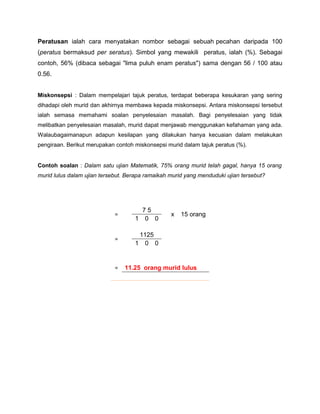 Peratusan ialah cara menyatakan nombor sebagai sebuah pecahan daripada 100
(peratus bermaksud per seratus). Simbol yang mewakili peratus, ialah (%). Sebagai
contoh, 56% (dibaca sebagai "lima puluh enam peratus") sama dengan 56 / 100 atau
0.56.
Miskonsepsi : Dalam mempelajari tajuk peratus, terdapat beberapa kesukaran yang sering
dihadapi oleh murid dan akhirnya membawa kepada miskonsepsi. Antara miskonsepsi tersebut
ialah semasa memahami soalan penyelesaian masalah. Bagi penyelesaian yang tidak
melibatkan penyelesaian masalah, murid dapat menjawab menggunakan kefahaman yang ada.
Walaubagaimanapun adapun kesilapan yang dilakukan hanya kecuaian dalam melakukan
pengiraan. Berikut merupakan contoh miskonsepsi murid dalam tajuk peratus (%).
Contoh soalan : Dalam satu ujian Matematik, 75% orang murid telah gagal, hanya 15 orang
murid lulus dalam ujian tersebut. Berapa ramaikah murid yang menduduki ujian tersebut?
=
7 5
x 15 orang
1 0 0
=
1125
1 0 0
= 11.25 orang murid lulus
 