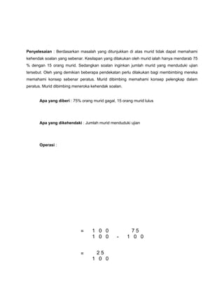 Penyelesaian : Berdasarkan masalah yang ditunjukkan di atas murid tidak dapat memahami
kehendak soalan yang sebenar. Kesilapan yang dilakukan oleh murid ialah hanya mendarab 75
% dengan 15 orang murid. Sedangkan soalan inginkan jumlah murid yang menduduki ujian
tersebut. Oleh yang demikian beberapa pendekatan perlu dilakukan bagi membimbing mereka
memahami konsep sebenar peratus. Murid dibimbing memahami konsep pelengkap dalam
peratus. Murid dibimbing meneroka kehendak soalan.
Apa yang diberi : 75% orang murid gagal, 15 orang murid lulus
Apa yang dikehendaki : Jumlah murid menduduki ujian
Operasi :
= 1 0 0
-
7 5
1 0 0 1 0 0
= 2 5
1 0 0
 