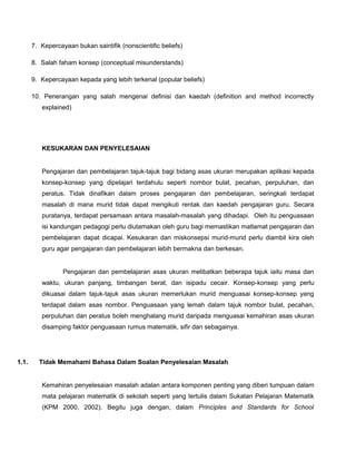 7. Kepercayaan bukan saintifik (nonscientific beliefs)
8. Salah faham konsep (conceptual misunderstands)
9. Kepercayaan kepada yang lebih terkenal (popular beliefs)
10. Penerangan yang salah mengenai definisi dan kaedah (definition and method incorrectly
explained)
KESUKARAN DAN PENYELESAIAN
Pengajaran dan pembelajaran tajuk-tajuk bagi bidang asas ukuran merupakan aplikasi kepada
konsep-konsep yang dipelajari terdahulu seperti nombor bulat, pecahan, perpuluhan, dan
peratus. Tidak dinafikan dalam proses pengajaran dan pembelajaran, seringkali terdapat
masalah di mana murid tidak dapat mengikuti rentak dan kaedah pengajaran guru. Secara
puratanya, terdapat persamaan antara masalah-masalah yang dihadapi. Oleh itu penguasaan
isi kandungan pedagogi perlu diutamakan oleh guru bagi memastikan matlamat pengajaran dan
pembelajaran dapat dicapai. Kesukaran dan miskonsepsi murid-murid perlu diambil kira oleh
guru agar pengajaran dan pembelajaran lebih bermakna dan berkesan.
Pengajaran dan pembelajaran asas ukuran melibatkan beberapa tajuk iaitu masa dan
waktu, ukuran panjang, timbangan berat, dan isipadu cecair. Konsep-konsep yang perlu
dikuasai dalam tajuk-tajuk asas ukuran memerlukan murid menguasai konsep-konsep yang
terdapat dalam asas nombor. Penguasaan yang lemah dalam tajuk nombor bulat, pecahan,
perpuluhan dan peratus boleh menghalang murid daripada menguasai kemahiran asas ukuran
disamping faktor penguasaan rumus matematik, sifir dan sebagainya.
1.1. Tidak Memahami Bahasa Dalam Soalan Penyelesaian Masalah
Kemahiran penyelesaian masalah adalan antara komponen penting yang diberi tumpuan dalam
mata pelajaran matematik di sekolah seperti yang tertulis dalam Sukatan Pelajaran Matematik
(KPM 2000, 2002). Begitu juga dengan, dalam Principles and Standards for School
 