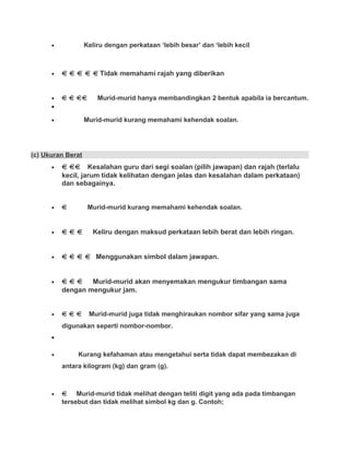 • Keliru dengan perkataan ‘lebih besar’ dan ‘lebih kecil
• Tidak memahami rajah yang diberikan
• Murid-murid hanya membandingkan 2 bentuk apabila ia bercantum.
•
• Murid-murid kurang memahami kehendak soalan.
(c) Ukuran Berat
• Kesalahan guru dari segi soalan (pilih jawapan) dan rajah (terlalu
kecil, jarum tidak kelihatan dengan jelas dan kesalahan dalam perkataan)
dan sebagainya.
• Murid-murid kurang memahami kehendak soalan.
• Keliru dengan maksud perkataan lebih berat dan lebih ringan.
• Menggunakan simbol dalam jawapan.
• Murid-murid akan menyemakan mengukur timbangan sama
dengan mengukur jam.
• Murid-murid juga tidak menghiraukan nombor sifar yang sama juga
digunakan seperti nombor-nombor.
•
• Kurang kefahaman atau mengetahui serta tidak dapat membezakan di
antara kilogram (kg) dan gram (g).
• Murid-murid tidak melihat dengan teliti digit yang ada pada timbangan
tersebut dan tidak melihat simbol kg dan g. Contoh;
 