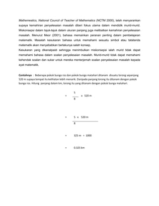 Mathemeatics, National Council of Teacher of Mathematics (NCTM 2000), telah menyarankan
supaya kemahiran penyelesaian masalah diberi fokus utama dalam mendidik murid-murid.
Miskonsepsi dalam tajuk-tajuk dalam ukuran panjang juga melibatkan kemahiran penyelesaian
masalah. Menurut Meor (2001), bahasa memainkan peranan penting dalam pembelajaran
matematik. Masalah kesukaran bahasa untuk memahami sesuatu simbol atau tatatanda
matematik akan menyebabkan berlakunya salah konsep.
Kesukaran yang dikenalpasti sehingga menimbulkan miskonsepsi ialah murid tidak dapat
memahami bahasa dalam soalan penyelesaian masalah. Murid-murid tidak dapat memahami
kehendak soalan dan sukar untuk mereka menterjemah soalan penyelesaian masalah kepada
ayat matematik.
Contohnya : Beberapa pokok bunga ros dan pokok bunga matahari ditanam disuatu lorong sepanjang
520 m supaya tempat itu kelihatan lebih menarik. Daripada panjang lorong itu ditanam dengan pokok
bunga ros. Hitung panjang dalam km, lorong itu yang ditanam dengan pokok bunga matahari.
=
5
x 520 m
8
= 5 x 520 m
8
= 325 m ÷ 1000
= 0.325 km
 