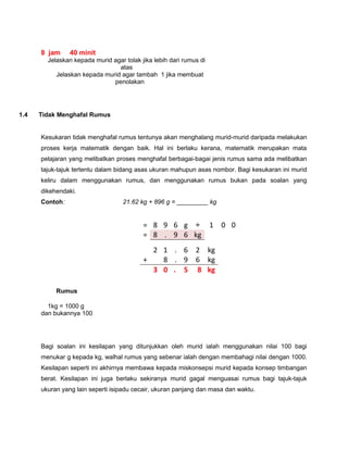 8 jam 40 minit
Jelaskan kepada murid agar tolak jika lebih dari rumus di
atas
Jelaskan kepada murid agar tambah 1 jika membuat
penolakan
1.4 Tidak Menghafal Rumus
Kesukaran tidak menghafal rumus tentunya akan menghalang murid-murid daripada melakukan
proses kerja matematik dengan baik. Hal ini berlaku kerana, matematik merupakan mata
pelajaran yang melibatkan proses menghafal berbagai-bagai jenis rumus sama ada melibatkan
tajuk-tajuk tertentu dalam bidang asas ukuran mahupun asas nombor. Bagi kesukaran ini murid
keliru dalam menggunakan rumus, dan menggunakan rumus bukan pada soalan yang
dikehendaki.
Contoh: 21.62 kg + 896 g = _________ kg
Rumus
1kg = 1000 g
dan bukannya 100
Bagi soalan ini kesilapan yang ditunjukkan oleh murid ialah menggunakan nilai 100 bagi
menukar g kepada kg, walhal rumus yang sebenar ialah dengan membahagi nilai dengan 1000.
Kesilapan seperti ini akhirnya membawa kepada miskonsepsi murid kepada konsep timbangan
berat. Kesilapan ini juga berlaku sekiranya murid gagal menguasai rumus bagi tajuk-tajuk
ukuran yang lain seperti isipadu cecair, ukuran panjang dan masa dan waktu.
= 8 9 6 g ÷ 1 0 0
= 8 . 9 6 kg
2 1 . 6 2 kg
+ 8 . 9 6 kg
3 0 . 5 8 kg
 