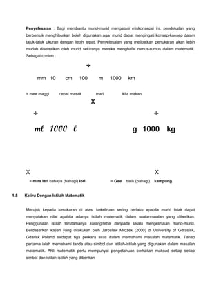 Penyelesaian : Bagi membantu murid-murid mengatasi miskonsepsi ini, pendekatan yang
berbentuk menghiburkan boleh digunakan agar murid dapat mengingati konsep-konsep dalam
tajuk-tajuk ukuran dengan lebih tepat. Penyelesaian yang melibatkan penukaran akan lebih
mudah diselsaikan oleh murid sekiranya mereka menghafal rumus-rumus dalam matematik.
Sebagai contoh :
÷
mm 10 cm 100 m 1000 km
= mee maggi cepat masak mari kita makan
X
÷ ÷
ml 1000 l g 1000 kg
X X
= mira lari bahaya (bahagi) lori = Gee balik (bahagi) kampung
1.5 Keliru Dengan Istilah Matematik
Merujuk kepada kesukaran di atas, kekeliruan sering berlaku apabila murid tidak dapat
menyatakan nilai apabila adanya istilah matematik dalam soalan-soalan yang diberikan.
Penggunaan istilah terutamanya kurang/lebih daripada selalu mengelirukan murid-murid.
Berdasarkan kajian yang dilakukan oleh Jaroslaw Mrozek (2000) di University of Gdrasisk,
Gdarisk Poland terdapat tiga perkara asas dalam memahami masalah matematik. Tahap
pertama ialah memahami tanda atau simbol dan istilah-istilah yang digunakan dalam masalah
matematik. Ahli matematik perlu mempunyai pengetahuan berkaitan maksud setiap setiap
simbol dan istilah-istilah yang diberikan
 