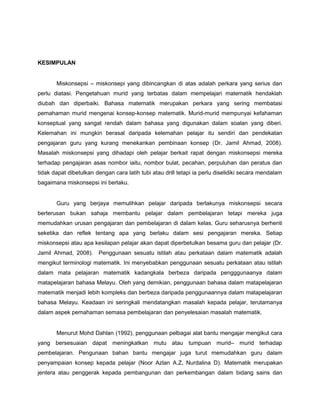 KESIMPULAN
Miskonsepsi – miskonsepi yang dibincangkan di atas adalah perkara yang serius dan
perlu diatasi. Pengetahuan murid yang terbatas dalam mempelajari matematik hendaklah
diubah dan diperbaiki. Bahasa matematik merupakan perkara yang sering membatasi
pemahaman murid mengenai konsep-konsep matematik. Murid-murid mempunyai kefahaman
konseptual yang sangat rendah dalam bahasa yang digunakan dalam soalan yang diberi.
Kelemahan ini mungkin berasal daripada kelemahan pelajar itu sendiri dan pendekatan
pengajaran guru yang kurang menekankan pembinaan konsep (Dr. Jamil Ahmad, 2008).
Masalah miskonsepsi yang dihadapi oleh pelajar berkait rapat dengan miskonsepsi mereka
terhadap pengajaran asas nombor iaitu, nombor bulat, pecahan, perpuluhan dan peratus dan
tidak dapat dibetulkan dengan cara latih tubi atau drill tetapi ia perlu diselidiki secara mendalam
bagaimana miskonsepsi ini berlaku.
Guru yang berjaya memulihkan pelajar daripada berlakunya miskonsepsi secara
berterusan bukan sahaja membantu pelajar dalam pembelajaran tetapi mereka juga
memudahkan urusan pengajaran dan pembelajaran di dalam kelas. Guru seharusnya berhenti
seketika dan reflek tentang apa yang berlaku dalam sesi pengajaran mereka. Setiap
miskonsepsi atau apa kesilapan pelajar akan dapat diperbetulkan besama guru dan pelajar (Dr.
Jamil Ahmad, 2008). Penggunaan sesuatu istilah atau perkataan dalam matematik adalah
mengikut terminologi matematik. Ini menyebabkan penggunaan sesuatu perkataan atau istilah
dalam mata pelajaran matematik kadangkala berbeza daripada pengggunaanya dalam
matapelajaran bahasa Melayu. Oleh yang demikian, penggunaan bahasa dalam matapelajaran
matematik menjadi lebih kompleks dan berbeza daripada penggunaannya dalam matapelajaran
bahasa Melayu. Keadaan ini seringkali mendatangkan masalah kepada pelajar, terutamanya
dalam aspek pemahaman semasa pembelajaran dan penyelesaian masalah matematik.
Menurut Mohd Dahlan (1992), penggunaan pelbagai alat bantu mengajar mengikut cara
yang bersesuaian dapat meningkatkan mutu atau tumpuan murid– murid terhadap
pembelajaran. Pengunaan bahan bantu mengajar juga turut memudahkan guru dalam
penyampaian konsep kepada pelajar (Noor Azlan A.Z, Nurdalina D). Matematik merupakan
jentera atau penggerak kepada pembangunan dan perkembangan dalam bidang sains dan
 