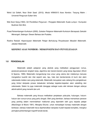 Mohd Uzi Dollah, Noor Shah Saad .(2012). Modul KRM3013 Asas Nombor. Tanjung Malim :
Universiti Perguruan Sultan Idris
Mok Soon Sang (1993). Siri Pendidikan Perguruan : Pengajian Matematik. Kuala Lumpur : Kumpulan
Budiman Sdn Bhd.
Pusat Perkembangan Kurikulum (2000). Sukatan Pelajaran Matematik Kurikulum Bersepadu Sekolah
Menengah. Selangor: Dewan Bahasa dan Pustaka.
Roslina Radzali. Kepercayaan Matematik Pelajar Berhubung Penyelesaian Masalah Matematik.
Jabatan Matematik
KRM3013 ASAS NOMBOR - MISKONSEPSI DAN PENYELESAIAN
1.0 PENGENALAN
Matematik adalah pelajaran yang abstrak yang melibatkan penggunaan rumus,
peraturan-peraturan langkah kerja, algoritma dan teorem-teorem yang kerap digunakan (Short
& Spanos, 1989). Matematik mengandungi dua unsur yang utama dan melaluinya manusia
mengetahui kuantiti dan nilai seperti saiz, laju, hala dan benda-benda di bumi dan alam
cakerawala melalui cara yang sistematik. Matematik merupakan satu cabang ilmu pengetahuan
yang timbul daripada proses ketaakulan terhadap kejadian-kejadian alam sekeliling dan
cakerawala. Selain itu juga matematik dianggap sebagai suatu alat rekreasi dengan adanya
aktiviti-aktiviti yang menarik dan unit.
Bahasa matematik yang khusus melibatkan penjelasan pola-pola, hubungan, hukum-
hukum dan rumus-rumus yang perlu diingati. Oleh yang demikian, bahasa memainkan peranan
yang penting dalam memindahkan maklumat yang diperolehi oleh guru kepada pelajar
(MacGregor & Moore 1991). Mengikut Bruner, untuk mempelajari konsep matematik dengan
berkesan, bahasa matematik harus diperkenalkan daripada mudah kepada kompleks, mengikut
peringkat perkembangan kognitif kanak-kanak.
 