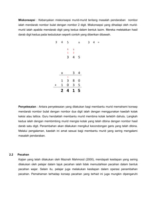 Miskonsepsi : Kebanyakan miskonsepsi murid-murid tentang masalah pendaraban nombor
ialah mendarab nombor bulat dengan nombor 2 digit. Miskonsepsi yang dihadapi oleh murid-
murid ialah apabila mendarab digit yang kedua dalam bentuk lazim. Mereka meletakkan hasil
darab digit kedua pada kedudukan seperti contoh yang diberikan dibawah.
Penyelesaian : Antara penyelesaian yang dilakukan bagi membantu murid memahami konsep
mendarab nombor bulat dengan nombor dua digit ialah dengan menggunakan kaedah kotak
kekisi atau lattice. Guru hendaklah membantu murid membina kotak terlebih dahulu. Langkah
kedua ialah dengan membimbing murid mengisi kotak yang telah dibina dengan nombor hasil
darab satu digit. Penambahan akan dilakukan mengikut kecondongan garis yang telah dibina.
Melalui pengalaman, kaedah ini amat sesuai bagi membantu murid yang sering mengalami
masalah pendaraban.
2.2 Pecahan
Kajian yang telah dilakukan oleh Maznah Mahmood (2000), mendapati kesilapan yang sering
dilakukan oleh pelajar dalam tajuk pecahan ialah tidak memudahkan pecahan dalam bentuk
pecahan wajar. Selain itu, pelajar juga melakukan kesilapan dalam operasi penambahan
pecahan. Pemahaman terhadap konsep pecahan yang terhad ini juga mungkin dipengaruhi
3 4 5 x 3 4 =
1 1
1 2
3 4 5
x 3 4
1
1 3 8 0
+ 1 0 3 5
2 4 1 5
 