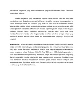oleh amalan pengajaran yang terlalu menekankan penguasaan kemahiran, tanpa kefahaman
konsep yang sebenar.
Amalan pengajaran yang berasaskan kepada kaedah hafalan dan latih tubi boleh
menghalang murid daripada mempunyai kefahaman yang jelas mengenai konsep pecahan itu
sendiri. Beberapa bentuk dan kesilapan yang dilakukan oleh murid-murid berkaitan nombor
pecahan ialah melalui aktiviti perbandingan pecahan. Antara punca yang dikenalpasti ialah
konsep pecahan setara tidak difahami dan dikuasai sepenuhnya oleh pelajar. Selain itu juga
kesilapan dihadapi ketika melakukan penyusunan pecahan yakni murid tidak dapat
membezakan antara nombor bulat dengan nombor pecahan. Akibatnya terdapat pelajar yang
menyusun pecahan secara menaik sama ada berdasarkan nilai pengangka ataupun nilai
penyebut.
Miskonsepsi : Aktiviti pengajaran selalunya bermula dan berakhir dengan himpunan pelbagai
simbol dan istilah matematik yang abstrak disamping petua dan peraturan-peraturan jalan kerja
yang perlu dihafal oleh murid. Pendekatan sebegini tidak memberi sebarang makna kepada
proses pengajaran pelajar (Peterson 1988; Nik Azis 1992; Amin 1993). Sebaliknya amalan ini
akan mengakibatkan kesilapan konsep dikalangan pelajar. Miskonsepsi pecahan yang kerap
diambil mudah ialah menukar pecahan tak wajar kepada nombor bercampur. Kesukaran murid
pada kemahiran tersebut menyebabkan kesilapan pada jawapan terakhir walapun jalan
penyelesaian yang ditunjukkan adalah betul. Sebagai contoh, berikut merupakan penambahan
pecahan yang diselesaikan oleh murid.
 