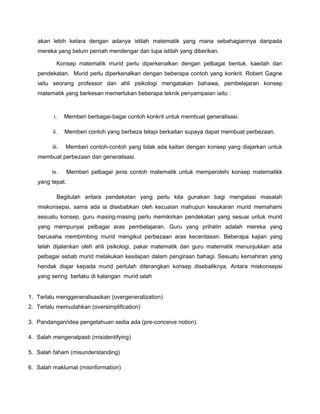 akan lebih ketara dengan adanya istilah matematik yang mana sebahagiannya daripada
mereka yang belum pernah mendengar dan lupa istilah yang diberikan.
Konsep matematik murid perlu diperkenalkan dengan pelbagai bentuk, kaedah dan
pendekatan. Murid perlu diperkenalkan dengan beberapa contoh yang konkrit. Robert Gagne
iaitu seorang professor dan ahli psikologi mengatakan bahawa, pembelajaran konsep
matematik yang berkesan memerlukan beberapa teknik penyampaian iaitu :
i. Memberi berbagai-bagai contoh konkrit untuk membuat generalisasi.
ii. Memberi contoh yang berbeza tetapi berkaitan supaya dapat membuat perbezaan.
iii. Memberi contoh-contoh yang tidak ada kaitan dengan konsep yang diajarkan untuk
membuat perbezaan dan generalisasi.
iv. Memberi pelbagai jenis contoh matematik untuk memperolehi konsep matematikk
yang tepat.
Begitulah antara pendekatan yang perlu kita gunakan bagi mengatasi masalah
miskonsepsi, sama ada ia disebabkan oleh kecuaian mahupun kesukaran murid memahami
sesuatu konsep, guru masing-masing perlu memikirkan pendekatan yang sesuai untuk murid
yang mempunyai pelbagai aras pembelajaran. Guru yang prihatin adalah mereka yang
berusaha membimbing murid mengikut perbezaan aras kecerdasan. Beberapa kajian yang
telah dijalankan oleh ahli psikologi, pakar matematik dan guru matematik menunjukkan ada
pelbagai sebab murid melakukan kesilapan dalam pengiraan bahagi. Sesuatu kemahiran yang
hendak diajar kepada murid perlulah diterangkan konsep disebaliknya. Antara miskonsepsi
yang sering berlaku di kalangan murid ialah
1. Terlalu menggeneralisasikan (overgeneralization)
2. Terlalu memudahkan (oversimplification)
3. Pandangan/idea pengetahuan sedia ada (pre-conceive notion).
4. Salah mengenalpasti (misidentifying)
5. Salah faham (misunderstanding)
6. Salah maklumat (misinformation)
 