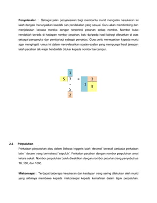 Penyelesaian : Sebagai jalan penyelesaian bagi membantu murid mengatasi kesukaran ini
ialah dengan menunjukkan kaedah dan pendekatan yang sesuai. Guru akan membimbing dan
menjelaskan kepada mereka dengan terperinci peranan setiap nombor. Nombor bulat
hendaklah berada di hadapan nombor pecahan, baki daripada hasil bahagi diletakkan di atas
sebagai pengangka dan pembahagi sebagai penyebut. Guru perlu menegaskan kepada murid
agar mengingati rumus ini dalam menyelesaikan soalan-soalan yang mempunyai hasil jawapan
ialah pecahan tak wajar hendaklah ditukar kepada nombor bercampur.
2.3 Perpuluhan
Perkataan perpuluhan atau dalam Bahasa Inggeris ialah ‘decimal’ berasal daripada perkataan
latin ‘ decem’ yang bermaksud ‘sepuluh’. Perkaitan pecahan dengan nombor perpuluhan amat
ketara sekali. Nombor perpuluhan boleh diwakilkan dengan nombor pecahan yang penyebutnya
10, 100, dan 1000.
Miskonsepsi : Terdapat beberapa kesukaran dan kesilapan yang sering dilakukan oleh murid
yang akhirnya membawa kepada miskonsepsi kepada kemahiran dalam tajuk perpuluhan.
1
5 7 =
1
2
-
5
5
2
 