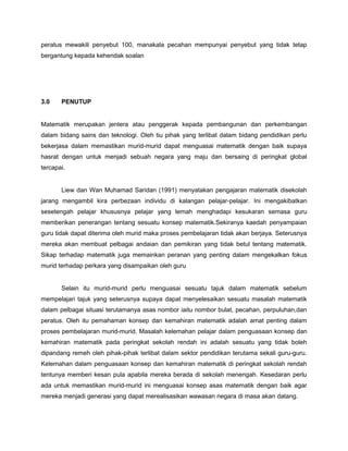 peratus mewakili penyebut 100, manakala pecahan mempunyai penyebut yang tidak tetap
bergantung kepada kehendak soalan
3.0 PENUTUP
Matematik merupakan jentera atau penggerak kepada pembangunan dan perkembangan
dalam bidang sains dan teknologi. Oleh tiu pihak yang terlibat dalam bidang pendidikan perlu
bekerjasa dalam memastikan murid-murid dapat menguasai matematik dengan baik supaya
hasrat dengan untuk menjadi sebuah negara yang maju dan bersaing di peringkat global
tercapai.
Liew dan Wan Muhamad Saridan (1991) menyatakan pengajaran matematik disekolah
jarang mengambil kira perbezaan individu di kalangan pelajar-pelajar. Ini mengakibatkan
sesetengah pelajar khususnya pelajar yang lemah menghadapi kesukaran semasa guru
memberikan penerangan tentang sesuatu konsep matematik.Sekiranya kaedah penyampaian
guru tidak dapat diterima oleh murid maka proses pembelajaran tidak akan berjaya. Seterusnya
mereka akan membuat pelbagai andaian dan pemikiran yang tidak betul tentang matematik.
Sikap terhadap matematik juga memainkan peranan yang penting dalam mengekalkan fokus
murid terhadap perkara yang disampaikan oleh guru
Selain itu murid-murid perlu menguasai sesuatu tajuk dalam matematik sebelum
mempelajari tajuk yang seterusnya supaya dapat menyelesaikan sesuatu masalah matematik
dalam pelbagai situasi terutamanya asas nombor iaitu nombor bulat, pecahan, perpuluhan,dan
peratus. Oleh itu pemahaman konsep dan kemahiran matematik adalah amat penting dalam
proses pembelajaran murid-murid. Masalah kelemahan pelajar dalam penguasaan konsep dan
kemahiran matematik pada peringkat sekolah rendah ini adalah sesuatu yang tidak boleh
dipandang remeh oleh pihak-pihak terlibat dalam sektor pendidikan terutama sekali guru-guru.
Kelemahan dalam penguasaan konsep dan kemahiran matematik di peringkat sekolah rendah
tentunya memberi kesan pula apabila mereka berada di sekolah menengah. Kesedaran perlu
ada untuk memastikan murid-murid ini menguasai konsep asas matematik dengan baik agar
mereka menjadi generasi yang dapat merealisasikan wawasan negara di masa akan datang.
 