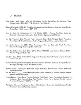 4.0 RUJUKAN
Aida Suraya Mad Yunus. Algoritma Pendaraban Nombor Perpuluhan Dari Persepsi Pelajar
Tingkatan Satu. ISSN : 0128-7702 : Universiti Putra Malaysia
Baharin Shamsudin (1990). Siri Pendidikan Pengajaran dan Pembelajaran Matematik Untuk Sekolah
Rendah Buku . Kuala Lumpur : DBP, KPM
Jamil A, Norlia G, Norhashimah S. (11-12 Oktober 2008). Seminar Pendidikan Sains dan
Matematik : Miskonsepsi Matematik – Satu Refleksi. Open Universiti Malaysia
Lim K.L, Khaw A.H, Seah A.K. satu Kajian Mengenai Bahan Bantu Mengajar Dalam Pengajaran
Pembelajaran Di Sekolah Rendah. Maktab Perguruan Batu Lintang : Jabatan Matematik
Meor Ibrahim Kamaruddin (2001). Modul Pembelajaran Sains dan Matematik. Fakulti Pendidikan,
Universiti Teknologi Malaysia. (Tidak diterbitkan)
Mohd Uzi Dollah, Noor Shah Saad .(2012). Modul KRM3013 Asas Nombor. Tanjung Malim :
Universiti Perguruan Sultan Idris
Mok Soon Sang (1993). Siri Pendidikan Perguruan : Pengajian Matematik. Kuala Lumpur : Kumpulan
Budiman Sdn Bhd.
Pusat Perkembangan Kurikulum (2000). Sukatan Pelajaran Matematik Kurikulum Bersepadu Sekolah
Menengah. Selangor: Dewan Bahasa dan Pustaka.
Roslina Radzali. Kepercayaan Matematik Pelajar Berhubung Penyelesaian Masalah Matematik.
Jabatan Matematik
See Kin Hai (Dr.), ____. Analisis Kesilapan Umum Dalam Matematik di Sekolah- Sekolah Rendah.
Universiti Brunei Darussalam
Tengku Zawawi Tengku Zainal, Ramlee Mustapha, Abdul Razak Habib . Pengetahuan Pedagogi Isi
Kandungan Guru Matematik bagi Tajuk Pecahan: Kajian Kes di Sekolah Rendah . Jurnal
Pendidikan Malaysia 34(1)(2009): 131 - 153
Wong Leon Kit._____. Pembangunan Bahan E-Pembelajaran Berasaskan Moodle Bertajuk Nombor
Perpuluhan. Universiti Teknologi Malaysia
 