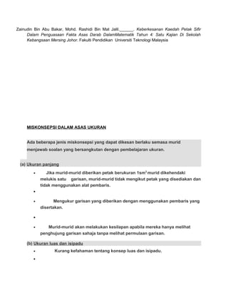 Zainudin Bin Abu Bakar, Mohd. Rashidi Bin Mat Jalil.______. Keberkesanan Kaedah Petak Sifir
Dalam Penguasaan Fakta Asas Darab DalamMatematik Tahun 4: Satu Kajian Di Sekolah
Kebangsaan Mersing Johor. Fakulti Pendidikan Universiti Teknologi Malaysia
MISKONSEPSI DALAM ASAS UKURAN
Ada beberapa jenis miskonsepsi yang dapat dikesan berlaku semasa murid
menjawab soalan yang bersangkutan dengan pembelajaran ukuran.
(a) Ukuran panjang
• Jika murid-murid diberikan petak berukuran 1sm2
murid dikehendaki
melukis satu garisan, murid-murid tidak mengikut petak yang disediakan dan
tidak menggunakan alat pembaris.
•
• Mengukur garisan yang diberikan dengan menggunakan pembaris yang
disertakan.
•
• Murid-murid akan melakukan kesilapan apabila mereka hanya melihat
penghujung garisan sahaja tanpa melihat permulaan garisan.
(b) Ukuran luas dan isipadu
• Kurang kefahaman tentang konsep luas dan isipadu.
•
 