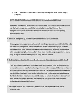 • Meletakkan perkataan “lebih berat daripada” dan “lebih ringan
daripada”.
CARA MENGATASI MASALAH MISKONSEPSI DALAM ASAS UKURAN
Salah satu dari kaedah pengajaran yang membantu murid mengatasi miskonsepsi
mereka ialah dengan menggalakkan mereka berkongsi berbincang dan
memperkembangkan interpretasi konsep matematik mereka. Prinsip-prinsip
pengajaran ini ialah:
1. Sebelum mengajar, uji nilai kerangka konsep murid yang sedia ada.
Selalunya guru menggunakan ujian untuk menilai pencapaian murid. Di sini kita cuba
untuk menilai interpretasi intuitif dan kaedah murid sebelum mengajar. Ini tidak
memakan masa yang panjang, hanya dengan memberikan beberapa soalan yang
kritis atau ujian yang lebih mencabar. Guru akan membincangkan pemikiran murid
yang mungkin menyebabkan jawapan yang mereka berikan.
2. Jadikan konsep dan kaedah penyelesaian yang sedia ada jelas dalam bilik darjah
Pada permulaan pengajaran, tawarkan murid satu tugasan yang terdapat adanya
kemungkinan murid melakukan kesilapan kerana miskonsepsi. Ini bermaksud supaya
murid menyedari tentang interpretasi intuitif dan kaedah penyelesaian mereka dan
mendedahkan kesilapan yang sering dilakukan dan miskonsepsi mereka jika ada.
Murid dikehendaki melakukan tugasan tersebut secara individu tanpa bantuan dari
guru. Tidak ada pengajaran baru dilakukan dan guru juga tidak menunjukkan
kesilapan dan miskonsepsi murid.
3. Berkongsi kaedah dan keputusan (jawapan) dan merangsang konflik untuk
perbincangan.
 