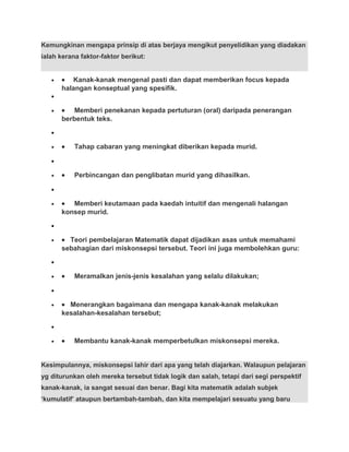Kemungkinan mengapa prinsip di atas berjaya mengikut penyelidikan yang diadakan
ialah kerana faktor-faktor berikut:
• • Kanak-kanak mengenal pasti dan dapat memberikan focus kepada
halangan konseptual yang spesifik.
•
• • Memberi penekanan kepada pertuturan (oral) daripada penerangan
berbentuk teks.
•
• • Tahap cabaran yang meningkat diberikan kepada murid.
•
• • Perbincangan dan penglibatan murid yang dihasilkan.
•
• • Memberi keutamaan pada kaedah intuitif dan mengenali halangan
konsep murid.
•
• • Teori pembelajaran Matematik dapat dijadikan asas untuk memahami
sebahagian dari miskonsepsi tersebut. Teori ini juga membolehkan guru:
•
• • Meramalkan jenis-jenis kesalahan yang selalu dilakukan;
•
• • Menerangkan bagaimana dan mengapa kanak-kanak melakukan
kesalahan-kesalahan tersebut;
•
• • Membantu kanak-kanak memperbetulkan miskonsepsi mereka.
Kesimpulannya, miskonsepsi lahir dari apa yang telah diajarkan. Walaupun pelajaran
yg diturunkan oleh mereka tersebut tidak logik dan salah, tetapi dari segi perspektif
kanak-kanak, ia sangat sesuai dan benar. Bagi kita matematik adalah subjek
‘kumulatif’ ataupun bertambah-tambah, dan kita mempelajari sesuatu yang baru
 