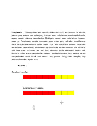 Penyelesaian : Walaupun jalan kerja yang ditunjukkan oleh murid betul, namun ia bukanlah
jawapan yang sebenar bagi soalan yang diberikan. Murid perlu kembali semula melihat soalan
dengan mencari maklumat yang diberikan. Murid perlu mencari bunga matahari dan bukannya
bunga ros. Penyelesaian masalah merupakan suatu proses, yang melibatkan empat langkah
utama sebagaimana dijelaskan dalam model Polya iaitu memahami masalah, merancang
penyelesaian, melaksanakan penyelesaian dan menyemak kemnali. Selain itu juga gambaran
yang jelas boleh digunakan oleh guru bagi membantu murid memahami bahasa yang
digunakan dalam soalan penyelesaian masalah. Memberi gambaran yang sebenar seperti
memperlihatkan dalam bentuk garis nombor atau gambar. Penggunaan pelengkap bagi
pecahan ditekankan kepada murid
KAEDAH ;
Memahami masalah
Merancang penyelesaian
3
8
5
8
 