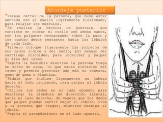 Abordaje posterior
•Párese  detrás de la persona, que debe estar
sentada con el cuello ligeramente flexionado,
para relajar los músculos.
•Se realiza la técnica de Quervain, que
consiste en rodear el cuello con ambas manos,
con los pulgares descansando sobre la nuca y
los cuatro dedos restantes hacia los lóbulos
de cada lado.
•Primero coloque ligeramente los pulpejos de
sus dedos índice y del medio, por debajo del
cartílago cricoides, para localizar y palpar
el área del istmo.
•Repita la maniobra mientras la persona traga
un sorbo de agua, lo que causa elevación del
istmo y permite precisar aún más su textura,
como de goma o elástica.
•Pídale que incline ligeramente su cabeza
hacia el lado izquierdo, para palpar el lóbulo
derecho.
•Utilice los dedos en el lado opuesto para
desplazar la glándula en dirección lateral,
hacia el lado derecho, de manera que los dedos
que palpan puedan sentir mejor el lóbulo. Pida
a la persona que trague, mientras examina el
lóbulo.
•Repita el procedimiento en el lado opuesto.
 