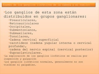 Examen de los ganglios linfáticos de la cabeza y el cuello:


•Los ganglios de esta zona están
distribuidos en grupos ganglionares:
   •Preauriculares,
   •Retroauriculares
   •Occipitales,
   •Submentonianos,
   •Submaxilares,
   •Tonsilares,
   •Cadena cervical superficial
   •carotídeos (cadena yugular interna o cervical
   profunda),
   •cadena del nervio espinal (cervical posterior)
   •Supraclaviculares.
•La exploración de los ganglios linfáticos se realiza por
inspección y palpación
•Los ganglios linfáticos normales, generalmente no son
visibles ni palpables.
 