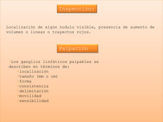 Inspección:


Localización de algún nodulo visible, presencia de aumento de
volumen o líneas o trayectos rojos.



                     Palpación

 •Los ganglios linfáticos palpables se
 describen en términos de:
    •localización
    •tamaño (mm o cm)
    •forma
    •consistencia
    •delimitación
    •movilidad
    •sensibilidad
 
