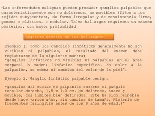 •Las enfermedades malignas pueden producir ganglios palpables que
característicamente son no dolorosos, no movibles (fijos a los
tejidos subyacentes), de forma irregular y de consistencia firme,
gomosa o elástica, o nodular. Tales hallazgos requieren un examen
posterior, con mayor profundidad.

          Registro escrito de los hallazgos:

 Ejemplo 1. Como los ganglios linfáticos generalmente no son
 visibles ni palpables, el resultado del examen debe
 registrarse de la siguiente manera:
 "ganglios linfáticos no visibles ni palpables en el área
 corporal o cadena linfática específica. No dolor a la
 palpación, no edema ni cambios del color de la piel“.

 Ejemplo 2. Ganglio linfático palpable benigno

 "ganglios del cuello no palpables excepto el ganglio
 tonsilar derecho, 1,5 x 1,0 cm. No doloroso, suave y
 movible, con límites bien definidos. Este ha sido palpable
 desde hace varios años, sin cambios de tamaño. Historia de
 frecuentes faringitis antes de los 8 años de edad.)"
 