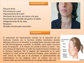 Síntomas tardíos:

Discurso lento
Piel escamosa y seca
Engrosamiento de la piel
Hinchazón de la cara, las manos y los pies
Disminución del sentido del gusto y el olfato
Adelgazamiento de las cejas
Ronquera
Períodos menstruales anormales

                                    Tratamiento:

El tratamiento del hipotiroidismo consiste en la reposición de las
hormonas tiroideas con la hormona sintética levotiroxina (existen
diferentes marcas en el mercado). La cantidad diaria necesaria suele estar
en 100-150 microgramos. La pastilla , en AYUNAS , entre media y una hora
antes de desayunar . Si la mezclas con comida el efecto es menor . Tras
seis semanas de tratamiento, se miden los niveles hormonas tiroideas y de
la hormona hipofisaria TSH. El objetivo del tratamiento no es tanto
mantener un nivel normal de hormonas tiroideas, como mantener un
nivel normal de TSH, que es lo prioritario. El sobretratamiento del
hipotiroidismo es tan peligroso como no tratarlo, por eso es
imprescindible que sea monitorizado por un equipo médico adecuado.
 