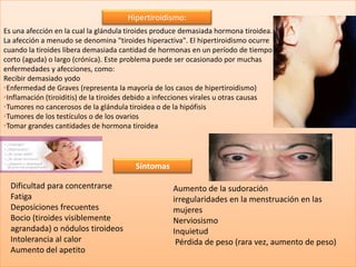 Hipertiroidismo:
Es una afección en la cual la glándula tiroides produce demasiada hormona tiroidea.
La afección a menudo se denomina "tiroides hiperactiva". El hipertiroidismo ocurre
cuando la tiroides libera demasiada cantidad de hormonas en un período de tiempo
corto (aguda) o largo (crónica). Este problema puede ser ocasionado por muchas
enfermedades y afecciones, como:
Recibir demasiado yodo
•Enfermedad de Graves (representa la mayoría de los casos de hipertiroidismo)
•Inflamación (tiroiditis) de la tiroides debido a infecciones virales u otras causas
•Tumores no cancerosos de la glándula tiroidea o de la hipófisis
•Tumores de los testículos o de los ovarios
•Tomar grandes cantidades de hormona tiroidea




                                         Síntomas

  Dificultad para concentrarse                       Aumento de la sudoración
  Fatiga                                             irregularidades en la menstruación en las
  Deposiciones frecuentes                            mujeres
  Bocio (tiroides visiblemente                       Nerviosismo
  agrandada) o nódulos tiroideos                     Inquietud
  Intolerancia al calor                               Pérdida de peso (rara vez, aumento de peso)
  Aumento del apetito
 
