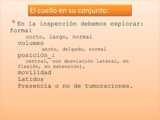 El cuello en su conjunto:
•En la inspección debemos explorar:
forma:
    corto, largo, normal
  volumen
          ancho, delgado, normal
  posición_:
     central, con desviación lateral, en
  flexión, en extensión),
  movilidad
  Latidos
  Presencia o no de tumoraciones.
 