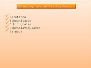 Deben explorarse las regiones:


Parotídea
Submaxilares
Sublinguales
Supraclaviculares
La nuca
 