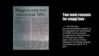 Two main reasons
for maggi ban -
• 1. The first was
the aforementioned violation of
the regulations for adding lead
and MSG into the product.
As against the maximum limit
of 2.50 parts per million
(ppm), the amount of lead
detected in the Maggi samples
was perilously high at 17.2
ppm.
 