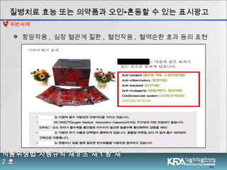  항암작용 , 심장 혈관계 질환 , 혈전작용 , 혈액순환 효과 등의 표현
10
식품위생법 시행규칙 제식품위생법 시행규칙 제 88 조 제조 제 11 항 제항 제
22 호호
질병치료 효능 또는 의약품과 오인질병치료 효능 또는 의약품과 오인∙∙혼동할 수 있는 표시광고혼동할 수 있는 표시광고
위반사례
 