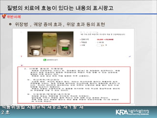  위장병 , 궤양 증에 효과 , 위암 효과 등의 표현
식품위생법 시행규칙 제식품위생법 시행규칙 제 88 조 제조 제 11 항 제항 제
22 호호
질병의 치료에 효능이 있다는 내용의 표시광고질병의 치료에 효능이 있다는 내용의 표시광고
위반사례
 