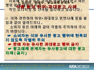 2
치료에 효과가 있는 것처럼 허위 과대광고 하는∙치료에 효과가 있는 것처럼 허위 과대광고 하는∙
행위 등에 대하여 지속행위 등에 대하여 지속
적인 모니터링 및 단속을 실시하고 있습니다적인 모니터링 및 단속을 실시하고 있습니다 ..
☺☺ 이와 관련하여 허위 과대광고 위반사례 등을 붙∙이와 관련하여 허위 과대광고 위반사례 등을 붙∙
임과 같이 알려드리니임과 같이 알려드리니 ,,
소비자 등은 아래와 같이 각별히 주의하여 주시소비자 등은 아래와 같이 각별히 주의하여 주시
기 바랍니다기 바랍니다 ..
☞☞ 소비자는 이와 유사한 광고 행위에 현혹되소비자는 이와 유사한 광고 행위에 현혹되
지 않도록 각별히 주의지 않도록 각별히 주의
☞ 판매 자는 유사한 과대광고 행위 금지☞ 판매 자는 유사한 과대광고 행위 금지
☞ 광고매체 관계자는 유사광고에 대한 광고☞ 광고매체 관계자는 유사광고에 대한 광고
자제자제 (( 금지금지 ))
== 소비자소비자 ,, 판매자판매자 ,, 광고매체 관계자광고매체 관계자 ==
식품 등의 허위식품 등의 허위∙∙과대광고 사례과대광고 사례
★★ 참고로 과대광고는 제조회사와 관계없이 과대광고 행위자참고로 과대광고는 제조회사와 관계없이 과대광고 행위자 (( 판매자판매자 )) 에에
대해 처벌함을 알려드리오니 착오 없으시기 바랍니다대해 처벌함을 알려드리오니 착오 없으시기 바랍니다
 