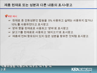 21
식품위생법 시행규칙 제식품위생법 시행규칙 제 88 조 제조 제 11 항 제항 제
33 호호
제품 원재료 또는 성분과 다른 내용의 표시제품 원재료 또는 성분과 다른 내용의 표시∙∙광고광고
☞ 원재료 중 강화성분인 칼슘을 5% 사용하고 실제는 사용하지 않거나
10% 를 사용하였다고 표시광고
☞ 양파 향을 원재료로 사용하고 ‘양파’로 표시광고
☞ 닭고기를 원재료로 사용하고 ‘돼지고기’로 표시광고
☞ 제품에 전혀 함유되어 있지 않은 성분을 함유한 것처럼 표시광고
위반 예시
 