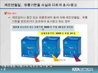 ☞ 제조업자나 중간 또는 최종판매자 등에 의해 제조연월일 , 유통
기한을 변조하거나 초과하여 표시광고 하는 경우
22
실제유통기한 : 2009 년 5 월 24 일
제조연월일제조연월일 ,, 유통기한을 사실과 다르게 표시유통기한을 사실과 다르게 표시∙∙광고광고
식품위생법 시행규칙 제식품위생법 시행규칙 제 88 조 제조 제 11 항 제항 제
44 호호
제품에 표시되어 있는 유통기한 2009 년 7 월 24 일로 허위표
기
위반 예시
 