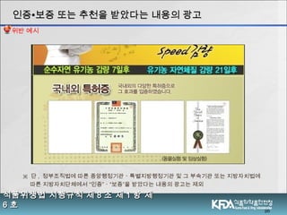 26
식품위생법 시행규칙 제식품위생법 시행규칙 제 88 조 제조 제 11 항 제항 제
66 호호
※ 단 , 정부조직법에 따른 중앙행정기관ㆍ특별지방행정기관 및 그 부속기관 또는 지방자치법에
따른 지방자치단체에서 “인증”ㆍ“보증”을 받았다는 내용의 광고는 제외
인증인증∙∙보증 또는 추천을 받았다는 내용의 광고보증 또는 추천을 받았다는 내용의 광고
위반 예시
 