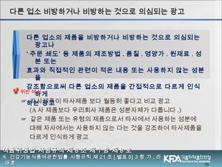 ☞ 자사제품이 타사제품 보다 월등히 좋다고 비교 광고
(A 사 제품보다 우리회사 제품은 성분자체가 다릅니다 .)
☞ 같은 제품 또는 유형의 제품으로서 타사에서 사용하는 성분에
대해 자사에서는 사용하지 않는 다는 것을 강조하여 타사제품을
다르게 인식하게 광고
33
식품위생법 시행규칙 제식품위생법 시행규칙 제 88 조 제조 제 11 항 제항 제 88 호호
※※ 건강기능식품에관한법률 시행규칙 제건강기능식품에관한법률 시행규칙 제 2121 조조 [[ 별표별표 5] 35] 3 항 가항 가 ,, 라라
,, 마호마호
다른 업소 비방하거나 비방하는 것으로 의심되는 광고다른 업소 비방하거나 비방하는 것으로 의심되는 광고
다른 업소의 제품을 비방하거나 비방하는 것으로 의심되는
광고나
‘ 주문 쇄도’ 등 제품의 제조방법 . 품질 . 영양가 . 원재료 . 성
분 또는
효과와 직접적인 관련이 적은 내용 또는 사용하지 않는 성분
을
강조함으로써 다른 업소의 제품을 간접적으로 다르게 인식
하게
하는 광고
위반 예시
 